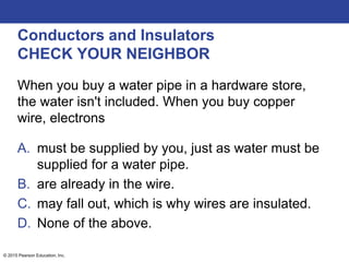 © 2015 Pearson Education, Inc.
Conductors and Insulators
CHECK YOUR NEIGHBOR
When you buy a water pipe in a hardware store,
the water isn't included. When you buy copper
wire, electrons
A. must be supplied by you, just as water must be
supplied for a water pipe.
B. are already in the wire.
C. may fall out, which is why wires are insulated.
D. None of the above.
 