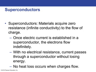 © 2015 Pearson Education, Inc.
Superconductors
• Superconductors: Materials acquire zero
resistance (infinite conductivity) to the flow of
charge.
– Once electric current is established in a
superconductor, the electrons flow
indefinitely.
– With no electrical resistance, current passes
through a superconductor without losing
energy.
– No heat loss occurs when charges flow.
 