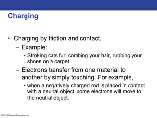 © 2015 Pearson Education, Inc.
Charging
• Charging by friction and contact.
– Example:
• Stroking cats fur, combing your hair, rubbing your
shoes on a carpet
– Electrons transfer from one material to
another by simply touching. For example,
• when a negatively charged rod is placed in contact
with a neutral object, some electrons will move to
the neutral object.
 