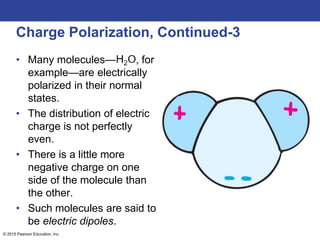 © 2015 Pearson Education, Inc.
Charge Polarization, Continued-3
• Many molecules— , for
example—are electrically
polarized in their normal
states.
• The distribution of electric
charge is not perfectly
even.
• There is a little more
negative charge on one
side of the molecule than
the other.
• Such molecules are said to
be electric dipoles.
 