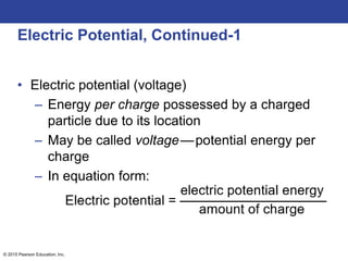 © 2015 Pearson Education, Inc.
Electric Potential, Continued-1
• Electric potential (voltage)
– Energy per charge possessed by a charged
particle due to its location
– May be called voltage—potential energy per
charge
– In equation form:
 