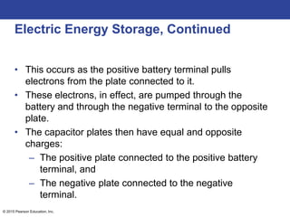 © 2015 Pearson Education, Inc.
Electric Energy Storage, Continued
• This occurs as the positive battery terminal pulls
electrons from the plate connected to it.
• These electrons, in effect, are pumped through the
battery and through the negative terminal to the opposite
plate.
• The capacitor plates then have equal and opposite
charges:
– The positive plate connected to the positive battery
terminal, and
– The negative plate connected to the negative
terminal.
 