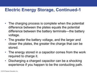 © 2015 Pearson Education, Inc.
Electric Energy Storage, Continued-1
• The charging process is complete when the potential
difference between the plates equals the potential
difference between the battery terminals—the battery
voltage.
• The greater the battery voltage, and the larger and
closer the plates, the greater the charge that can be
stored.
• The energy stored in a capacitor comes from the work
required to charge it.
• Discharging a charged capacitor can be a shocking
experience if you happen to be the conducting path.
 