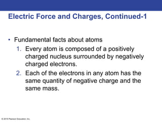 © 2015 Pearson Education, Inc.
Electric Force and Charges, Continued-1
• Fundamental facts about atoms
1. Every atom is composed of a positively
charged nucleus surrounded by negatively
charged electrons.
2. Each of the electrons in any atom has the
same quantity of negative charge and the
same mass.
 