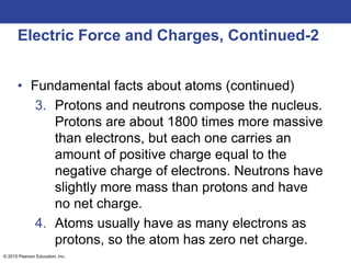 © 2015 Pearson Education, Inc.
Electric Force and Charges, Continued-2
• Fundamental facts about atoms (continued)
3. Protons and neutrons compose the nucleus.
Protons are about 1800 times more massive
than electrons, but each one carries an
amount of positive charge equal to the
negative charge of electrons. Neutrons have
slightly more mass than protons and have
no net charge.
4. Atoms usually have as many electrons as
protons, so the atom has zero net charge.
 