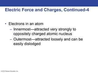 © 2015 Pearson Education, Inc.
Electric Force and Charges, Continued-4
• Electrons in an atom
– Innermost—attracted very strongly to
oppositely charged atomic nucleus
– Outermost—attracted loosely and can be
easily dislodged
 