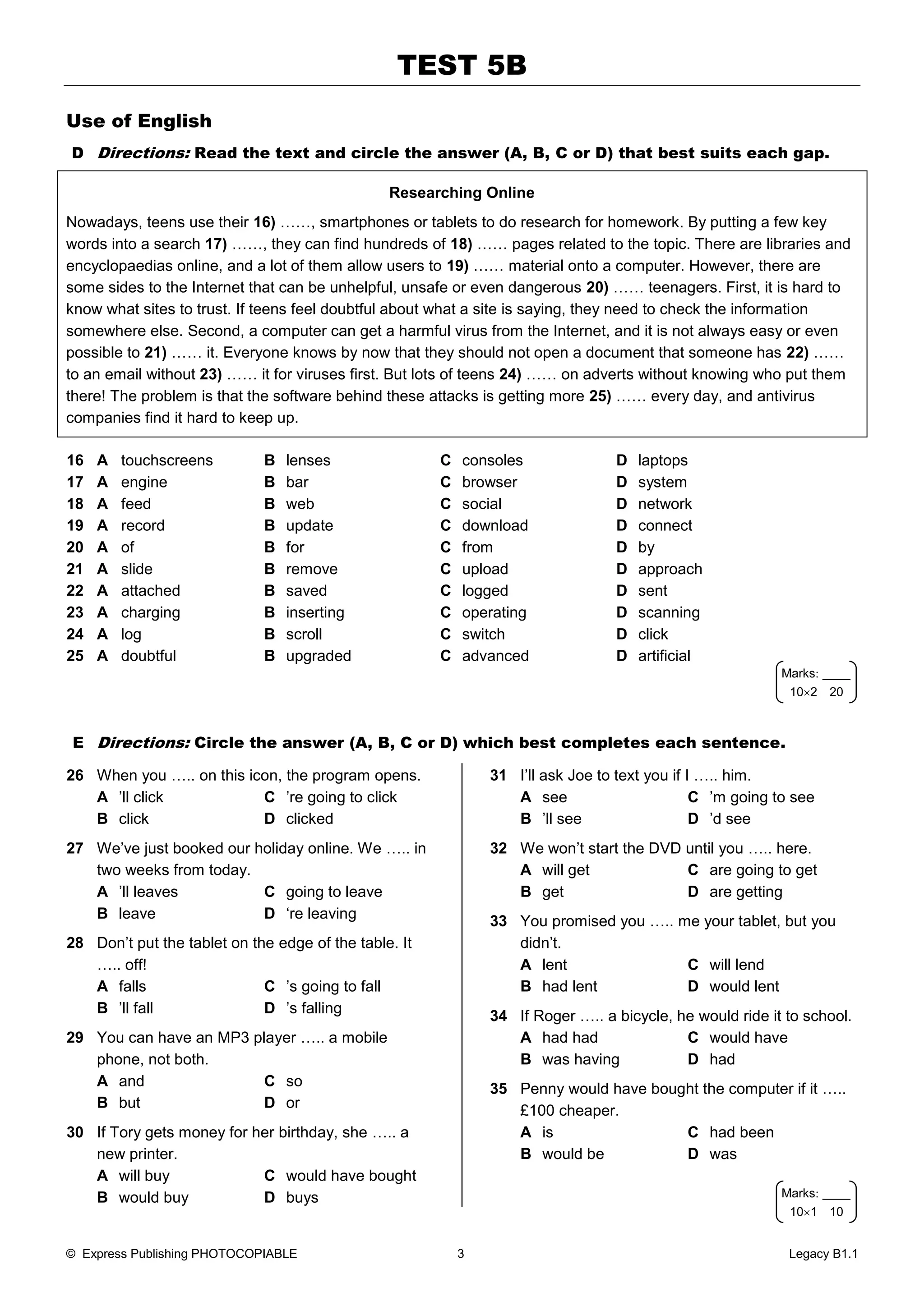 TEST 5B
© Express Publishing PHOTOCOPIABLE 3 Legacy B1.1
Use of English
D Directions: Read the text and circle the answer (A, B, C or D) that best suits each gap.
Researching Online
Nowadays, teens use their 16) ……, smartphones or tablets to do research for homework. By putting a few key
words into a search 17) ……, they can find hundreds of 18) …… pages related to the topic. There are libraries and
encyclopaedias online, and a lot of them allow users to 19) …… material onto a computer. However, there are
some sides to the Internet that can be unhelpful, unsafe or even dangerous 20) …… teenagers. First, it is hard to
know what sites to trust. If teens feel doubtful about what a site is saying, they need to check the information
somewhere else. Second, a computer can get a harmful virus from the Internet, and it is not always easy or even
possible to 21) …… it. Everyone knows by now that they should not open a document that someone has 22) ……
to an email without 23) …… it for viruses first. But lots of teens 24) …… on adverts without knowing who put them
there! The problem is that the software behind these attacks is getting more 25) …… every day, and antivirus
companies find it hard to keep up.
16 A touchscreens B lenses C consoles D laptops
17 A engine B bar C browser D system
18 A feed B web C social D network
19 A record B update C download D connect
20 A of B for C from D by
21 A slide B remove C upload D approach
22 A attached B saved C logged D sent
23 A charging B inserting C operating D scanning
24 A log B scroll C switch D click
25 A doubtful B upgraded C advanced D artificial
E Directions: Circle the answer (A, B, C or D) which best completes each sentence.
26 When you ….. on this icon, the program opens.
A ’ll click C ’re going to click
B click D clicked
27 We’ve just booked our holiday online. We ….. in
two weeks from today.
A ’ll leaves C going to leave
B leave D ‘re leaving
28 Don’t put the tablet on the edge of the table. It
….. off!
A falls C ’s going to fall
B ’ll fall D ’s falling
29 You can have an MP3 player ….. a mobile
phone, not both.
A and C so
B but D or
30 If Tory gets money for her birthday, she ….. a
new printer.
A will buy C would have bought
B would buy D buys
31 I’ll ask Joe to text you if I ….. him.
A see C ’m going to see
B ’ll see D ’d see
32 We won’t start the DVD until you ….. here.
A will get C are going to get
B get D are getting
33 You promised you ….. me your tablet, but you
didn’t.
A lent C will lend
B had lent D would lent
34 If Roger ….. a bicycle, he would ride it to school.
A had had C would have
B was having D had
35 Penny would have bought the computer if it …..
£100 cheaper.
A is C had been
B would be D was
Marks____
101 10
Marks____
102 20
 