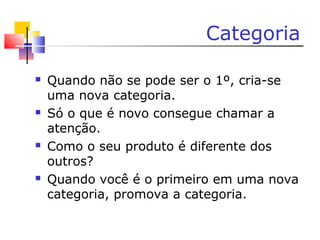 Categoria
 Quando não se pode ser o 1º, cria-se
uma nova categoria.
 Só o que é novo consegue chamar a
atenção.
 Como o seu produto é diferente dos
outros?
 Quando você é o primeiro em uma nova
categoria, promova a categoria.
 