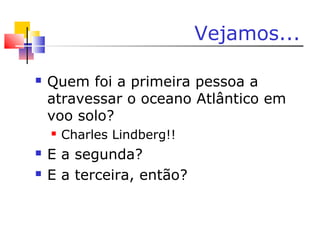 Vejamos...
 Quem foi a primeira pessoa a
atravessar o oceano Atlântico em
voo solo?
 Charles Lindberg!!
 E a segunda?
 E a terceira, então?
 