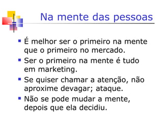 Na mente das pessoas
 É melhor ser o primeiro na mente
que o primeiro no mercado.
 Ser o primeiro na mente é tudo
em marketing.
 Se quiser chamar a atenção, não
aproxime devagar; ataque.
 Não se pode mudar a mente,
depois que ela decidiu.
 