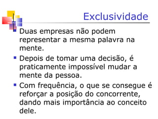 Exclusividade
 Duas empresas não podem
representar a mesma palavra na
mente.
 Depois de tomar uma decisão, é
praticamente impossível mudar a
mente da pessoa.
 Com frequência, o que se consegue é
reforçar a posição do concorrente,
dando mais importância ao conceito
dele.
 