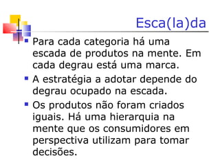 Esca(la)da
 Para cada categoria há uma
escada de produtos na mente. Em
cada degrau está uma marca.
 A estratégia a adotar depende do
degrau ocupado na escada.
 Os produtos não foram criados
iguais. Há uma hierarquia na
mente que os consumidores em
perspectiva utilizam para tomar
decisões.
 