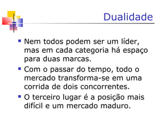 Dualidade
 Nem todos podem ser um líder,
mas em cada categoria há espaço
para duas marcas.
 Com o passar do tempo, todo o
mercado transforma-se em uma
corrida de dois concorrentes.
 O terceiro lugar é a posição mais
difícil e um mercado maduro.
 