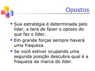 Opostos
 Sua estratégia é determinada pelo
líder, e terá de fazer o oposto do
que faz o líder.
 Em grande forças sempre haverá
uma fraqueza.
 Se você estiver ocupando uma
segunda posição descubra qual é a
fraqueza da marca do líder.
 