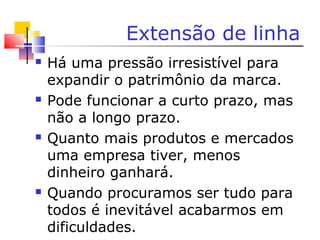 Extensão de linha
 Há uma pressão irresistível para
expandir o patrimônio da marca.
 Pode funcionar a curto prazo, mas
não a longo prazo.
 Quanto mais produtos e mercados
uma empresa tiver, menos
dinheiro ganhará.
 Quando procuramos ser tudo para
todos é inevitável acabarmos em
dificuldades.
 