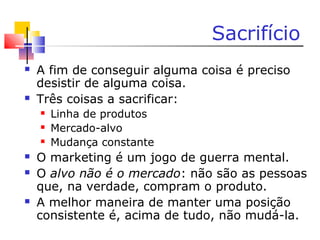 Sacrifício
 A fim de conseguir alguma coisa é preciso
desistir de alguma coisa.
 Três coisas a sacrificar:
 Linha de produtos
 Mercado-alvo
 Mudança constante
 O marketing é um jogo de guerra mental.
 O alvo não é o mercado: não são as pessoas
que, na verdade, compram o produto.
 A melhor maneira de manter uma posição
consistente é, acima de tudo, não mudá-la.
 