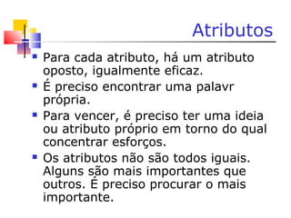 Atributos
 Para cada atributo, há um atributo
oposto, igualmente eficaz.
 É preciso encontrar uma palavr
própria.
 Para vencer, é preciso ter uma ideia
ou atributo próprio em torno do qual
concentrar esforços.
 Os atributos não são todos iguais.
Alguns são mais importantes que
outros. É preciso procurar o mais
importante.
 