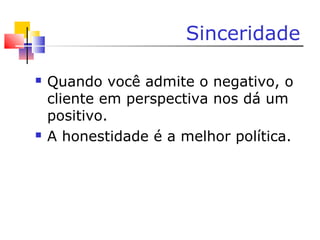 Sinceridade
 Quando você admite o negativo, o
cliente em perspectiva nos dá um
positivo.
 A honestidade é a melhor política.
 