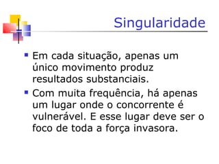 Singularidade
 Em cada situação, apenas um
único movimento produz
resultados substanciais.
 Com muita frequência, há apenas
um lugar onde o concorrente é
vulnerável. E esse lugar deve ser o
foco de toda a força invasora.
 