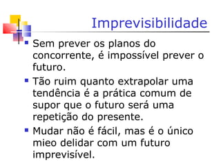 Imprevisibilidade
 Sem prever os planos do
concorrente, é impossível prever o
futuro.
 Tão ruim quanto extrapolar uma
tendência é a prática comum de
supor que o futuro será uma
repetição do presente.
 Mudar não é fácil, mas é o único
mieo delidar com um futuro
imprevisível.
 
