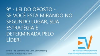 9ª - LEI DO OPOSTO -
SE VOCÊ ESTÁ MIRANDO NO
SEGUNDO LUGAR, SUA
ESTRATÉGIA É
DETERMINADA PELO
LÍDER!
Fonte: The 22 Immutable Laws of Marketing
Autores: Al Ries e Jack Trout www.estrategiasvencedoras.com.br
 