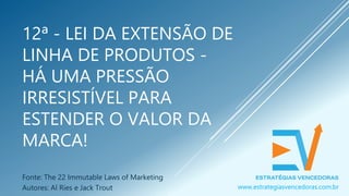 12ª - LEI DA EXTENSÃO DE
LINHA DE PRODUTOS -
HÁ UMA PRESSÃO
IRRESISTÍVEL PARA
ESTENDER O VALOR DA
MARCA!
Fonte: The 22 Immutable Laws of Marketing
Autores: Al Ries e Jack Trout www.estrategiasvencedoras.com.br
 