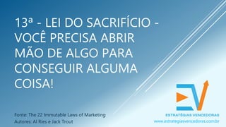13ª - LEI DO SACRIFÍCIO -
VOCÊ PRECISA ABRIR
MÃO DE ALGO PARA
CONSEGUIR ALGUMA
COISA!
Fonte: The 22 Immutable Laws of Marketing
Autores: Al Ries e Jack Trout www.estrategiasvencedoras.com.br
 