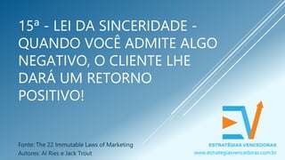 15ª - LEI DA SINCERIDADE -
QUANDO VOCÊ ADMITE ALGO
NEGATIVO, O CLIENTE LHE
DARÁ UM RETORNO
POSITIVO!
Fonte: The 22 Immutable Laws of Marketing
Autores: Al Ries e Jack Trout www.estrategiasvencedoras.com.br
 