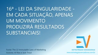 16ª - LEI DA SINGULARIDADE -
EM CADA SITUAÇÃO, APENAS
UM MOVIMENTO
PRODUZIRÁ RESULTADOS
SUBSTANCIAIS!
Fonte: The 22 Immutable Laws of Marketing
Autores: Al Ries e Jack Trout www.estrategiasvencedoras.com.br
 