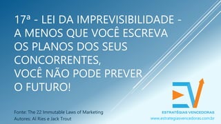 17ª - LEI DA IMPREVISIBILIDADE -
A MENOS QUE VOCÊ ESCREVA
OS PLANOS DOS SEUS
CONCORRENTES,
VOCÊ NÃO PODE PREVER
O FUTURO!
Fonte: The 22 Immutable Laws of Marketing
Autores: Al Ries e Jack Trout www.estrategiasvencedoras.com.br
 
