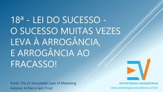 18ª - LEI DO SUCESSO -
O SUCESSO MUITAS VEZES
LEVA À ARROGÂNCIA,
E ARROGÂNCIA AO
FRACASSO!
Fonte: The 22 Immutable Laws of Marketing
Autores: Al Ries e Jack Trout www.estrategiasvencedoras.com.br
 