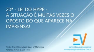 20ª - LEI DO HYPE -
A SITUAÇÃO É MUITAS VEZES O
OPOSTO DO QUE APARECE NA
IMPRENSA!
Fonte: The 22 Immutable Laws of Marketing
Autores: Al Ries e Jack Trout www.estrategiasvencedoras.com.br
 
