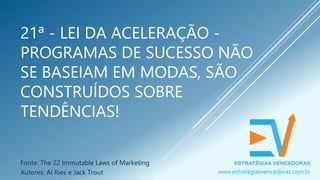 21ª - LEI DA ACELERAÇÃO -
PROGRAMAS DE SUCESSO NÃO
SE BASEIAM EM MODAS, SÃO
CONSTRUÍDOS SOBRE
TENDÊNCIAS!
Fonte: The 22 Immutable Laws of Marketing
Autores: Al Ries e Jack Trout www.estrategiasvencedoras.com.br
 