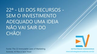 22ª - LEI DOS RECURSOS -
SEM O INVESTIMENTO
ADEQUADO UMA IDEIA
NÃO VAI SAIR DO
CHÃO!
Fonte: The 22 Immutable Laws of Marketing
Autores: Al Ries e Jack Trout www.estrategiasvencedoras.com.br
 