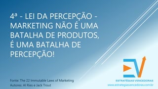 4ª - LEI DA PERCEPÇÃO -
MARKETING NÃO É UMA
BATALHA DE PRODUTOS,
É UMA BATALHA DE
PERCEPÇÃO!
Fonte: The 22 Immutable Laws of Marketing
Autores: Al Ries e Jack Trout www.estrategiasvencedoras.com.br
 