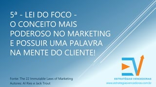 5ª - LEI DO FOCO -
O CONCEITO MAIS
PODEROSO NO MARKETING
E POSSUIR UMA PALAVRA
NA MENTE DO CLIENTE!
Fonte: The 22 Immutable Laws of Marketing
Autores: Al Ries e Jack Trout www.estrategiasvencedoras.com.br
 