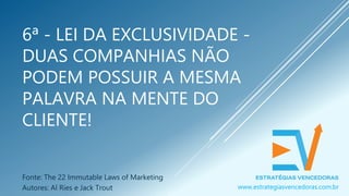6ª - LEI DA EXCLUSIVIDADE -
DUAS COMPANHIAS NÃO
PODEM POSSUIR A MESMA
PALAVRA NA MENTE DO
CLIENTE!
Fonte: The 22 Immutable Laws of Marketing
Autores: Al Ries e Jack Trout www.estrategiasvencedoras.com.br
 