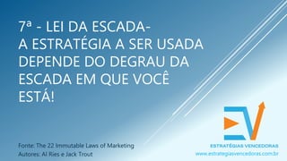 7ª - LEI DA ESCADA-
A ESTRATÉGIA A SER USADA
DEPENDE DO DEGRAU DA
ESCADA EM QUE VOCÊ
ESTÁ!
Fonte: The 22 Immutable Laws of Marketing
Autores: Al Ries e Jack Trout www.estrategiasvencedoras.com.br
 