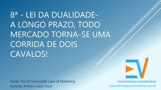 8ª - LEI DA DUALIDADE-
A LONGO PRAZO, TODO
MERCADO TORNA-SE UMA
CORRIDA DE DOIS
CAVALOS!
Fonte: The 22 Immutable Laws of Marketing
Autores: Al Ries e Jack Trout www.estrategiasvencedoras.com.br
 