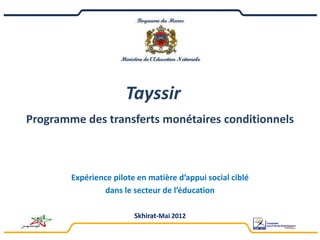Tayssir
Programme des transferts monétaires conditionnels



        Expérience pilote en matière d’appui social ciblé
                dans le secteur de l’éducation

                         Skhirat-Mai 2012
 