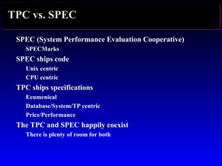 TPC vs. SPEC
SPEC (System Performance Evaluation Cooperative)
SPECMarks
SPEC ships code
Unix centric
CPU centric
TPC ships specifications
Ecumenical
Database/System/TP centric
Price/Performance
The TPC and SPEC happily coexist
There is plenty of room for both
 