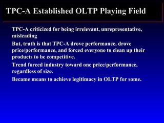 TPC-A Established OLTP Playing Field
TPC-A criticized for being irrelevant, unrepresentative,
misleading
But, truth is that TPC-A drove performance, drove
price/performance, and forced everyone to clean up their
products to be competitive.
Trend forced industry toward one price/performance,
regardless of size.
Became means to achieve legitimacy in OLTP for some.
 