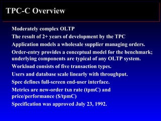 TPC-C Overview
Moderately complex OLTP
The result of 2+ years of development by the TPC
Application models a wholesale supplier managing orders.
Order-entry provides a conceptual model for the benchmark;
underlying components are typical of any OLTP system.
Workload consists of five transaction types.
Users and database scale linearly with throughput.
Spec defines full-screen end-user interface.
Metrics are new-order txn rate (tpmC) and
price/performance ($/tpmC)
Specification was approved July 23, 1992.
 