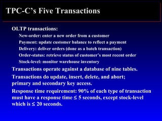 TPC-C’s Five Transactions
OLTP transactions:
New-order: enter a new order from a customer
Payment: update customer balance to reflect a payment
Delivery: deliver orders (done as a batch transaction)
Order-status: retrieve status of customer’s most recent order
Stock-level: monitor warehouse inventory
Transactions operate against a database of nine tables.
Transactions do update, insert, delete, and abort;
primary and secondary key access.
Response time requirement: 90% of each type of transaction
must have a response time ≤ 5 seconds, except stock-level
which is ≤ 20 seconds.
 