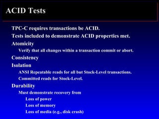 ACID Tests
TPC-C requires transactions be ACID.
Tests included to demonstrate ACID properties met.
Atomicity
Verify that all changes within a transaction commit or abort.
Consistency
Isolation
ANSI Repeatable reads for all but Stock-Level transactions.
Committed reads for Stock-Level.
Durability
Must demonstrate recovery from
Loss of power
Loss of memory
Loss of media (e.g., disk crash)
 