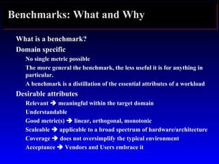 Benchmarks: What and Why
What is a benchmark?
Domain specific
No single metric possible
The more general the benchmark, the less useful it is for anything in
particular.
A benchmark is a distillation of the essential attributes of a workload
Desirable attributes
Relevant  meaningful within the target domain
Understandable
Good metric(s)  linear, orthogonal, monotonic
Scaleable  applicable to a broad spectrum of hardware/architecture
Coverage  does not oversimplify the typical environment
Acceptance  Vendors and Users embrace it
 