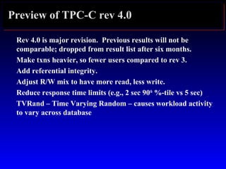 Preview of TPC-C rev 4.0
Rev 4.0 is major revision. Previous results will not be
comparable; dropped from result list after six months.
Make txns heavier, so fewer users compared to rev 3.
Add referential integrity.
Adjust R/W mix to have more read, less write.
Reduce response time limits (e.g., 2 sec 90th
%-tile vs 5 sec)
TVRand – Time Varying Random – causes workload activity
to vary across database
 
