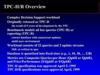 TPC-H/R Overview
Complex Decision Support workload
Originally released as TPC-D
the result of 5 years of development by the TPC
Benchmark models ad hoc queries (TPC-H) or
reporting (TPC-R)
extract database with concurrent updates
multi-user environment
Workload consists of 22 queries and 2 update streams
SQL as written in spec
Database is quantized into fixed sizes (e.g., 1, 10, 30, … GB)
Metrics are Composite Queries-per-Hour (QphH or QphR),
and Price/Performance ($/QphH or $/QphR)
TPC-D specification was approved April 5, 1995
TPC-H/R specifications were approved April, 1999
 