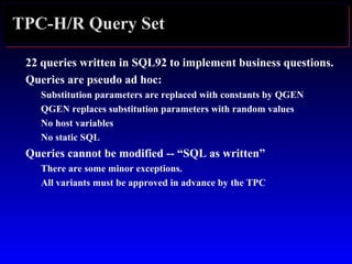TPC-H/R Query Set
22 queries written in SQL92 to implement business questions.
Queries are pseudo ad hoc:
Substitution parameters are replaced with constants by QGEN
QGEN replaces substitution parameters with random values
No host variables
No static SQL
Queries cannot be modified -- “SQL as written”
There are some minor exceptions.
All variants must be approved in advance by the TPC
 