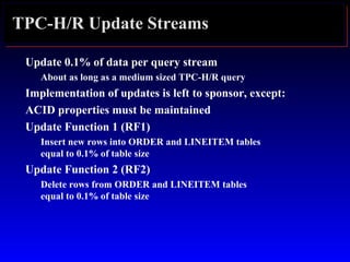 TPC-H/R Update Streams
Update 0.1% of data per query stream
About as long as a medium sized TPC-H/R query
Implementation of updates is left to sponsor, except:
ACID properties must be maintained
Update Function 1 (RF1)
Insert new rows into ORDER and LINEITEM tables
equal to 0.1% of table size
Update Function 2 (RF2)
Delete rows from ORDER and LINEITEM tables
equal to 0.1% of table size
 